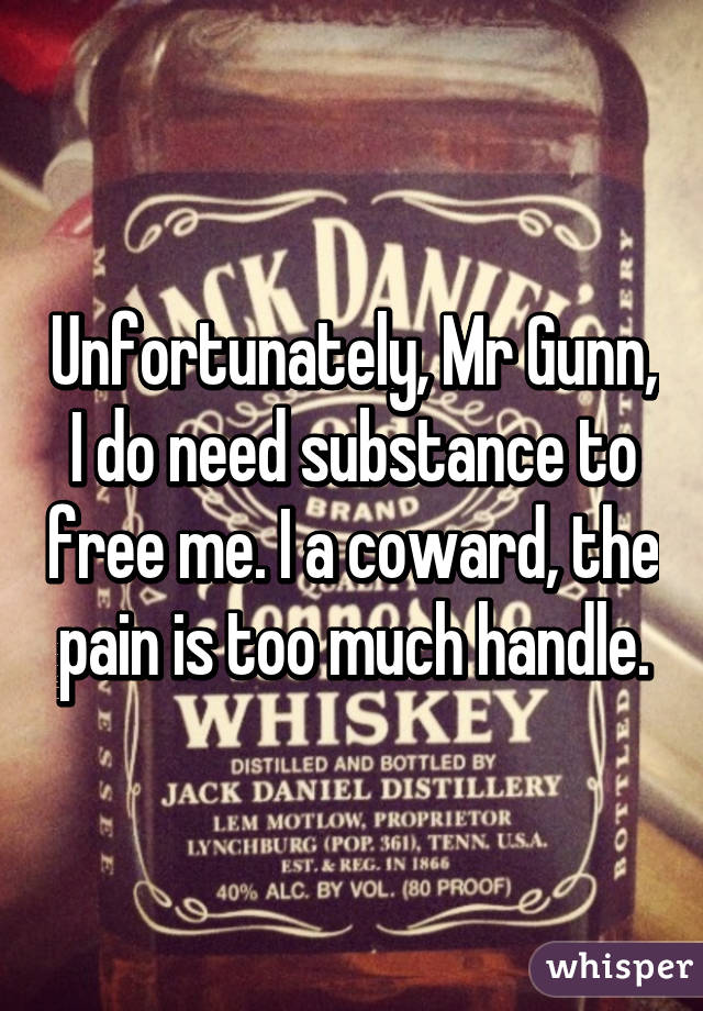 Unfortunately, Mr Gunn, I do need substance to free me. I a coward, the pain is too much handle.