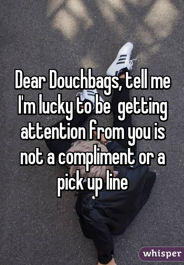 Dear Douchbags, tell me I'm lucky to be  getting attention from you is not a compliment or a pick up line