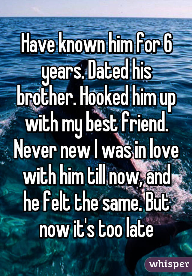 Have known him for 6 years. Dated his brother. Hooked him up with my best friend. Never new I was in love with him till now, and he felt the same. But now it's too late