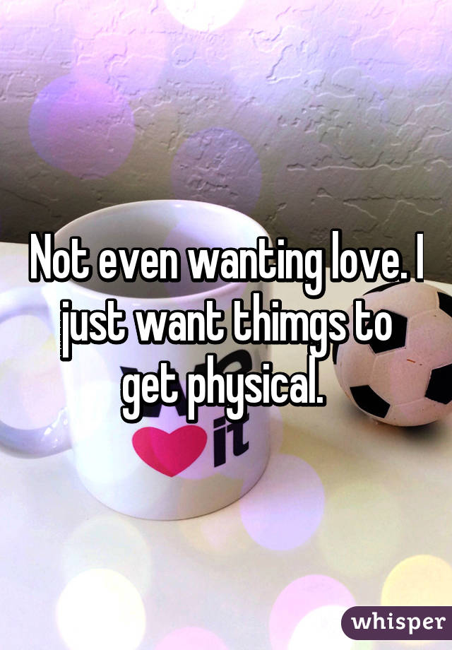 Not even wanting love. I just want thimgs to get physical. 