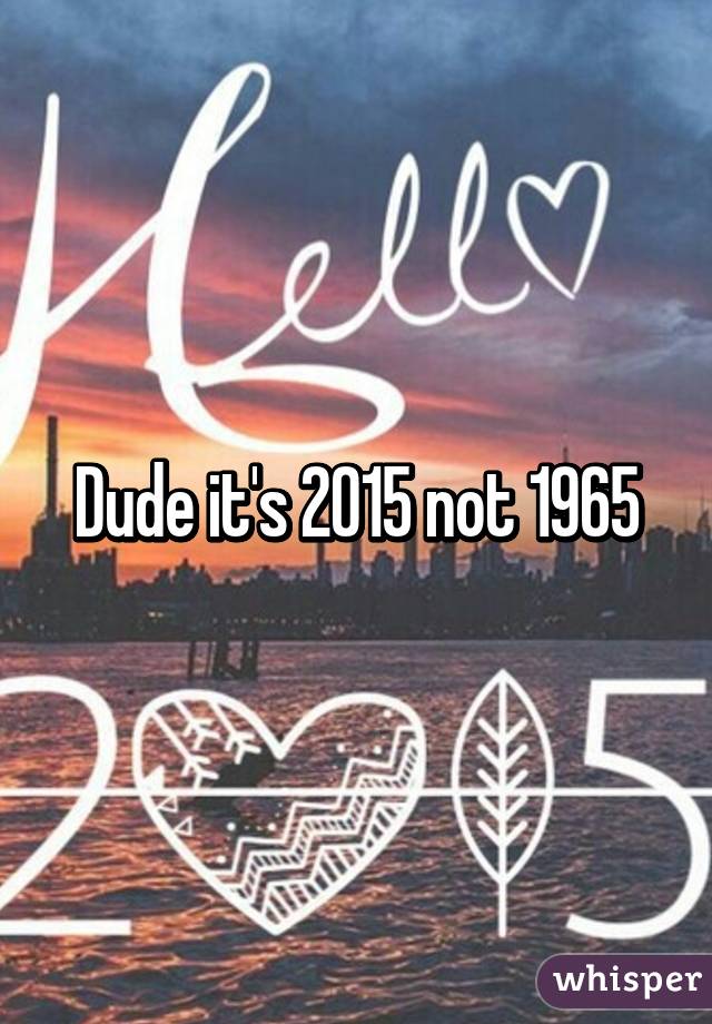 Dude it's 2015 not 1965