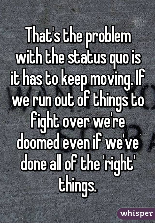 That's the problem with the status quo is it has to keep moving. If we run out of things to fight over we're doomed even if we've done all of the 'right' things.