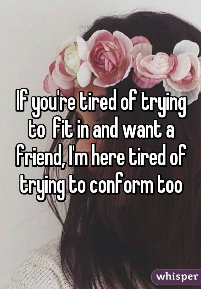 If you're tired of trying to  fit in and want a friend, I'm here tired of trying to conform too