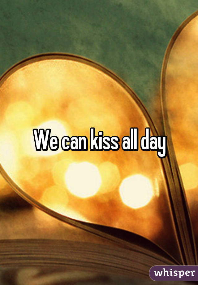 We can kiss all day