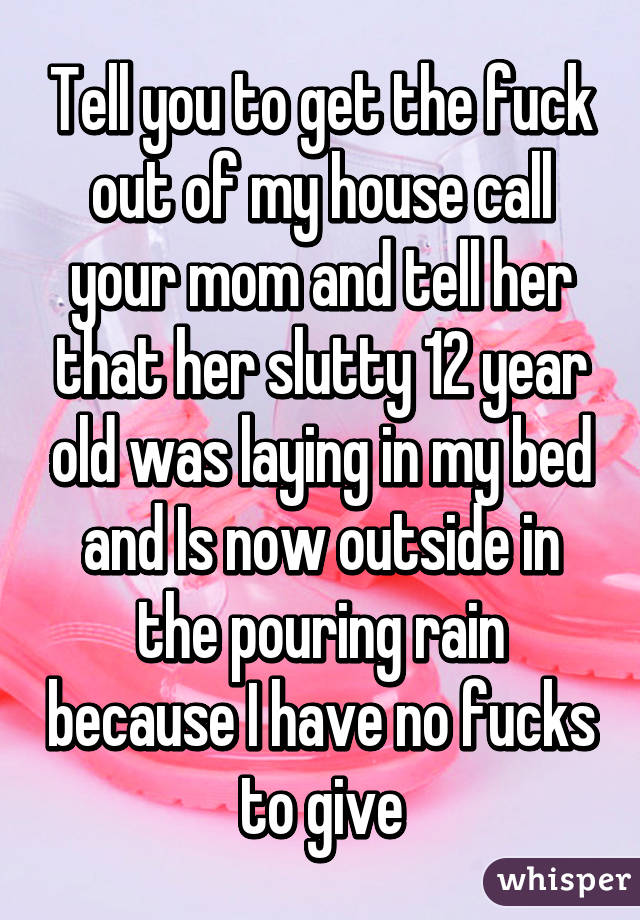 Tell you to get the fuck out of my house call your mom and tell her that her slutty 12 year old was laying in my bed and Is now outside in the pouring rain because I have no fucks to give