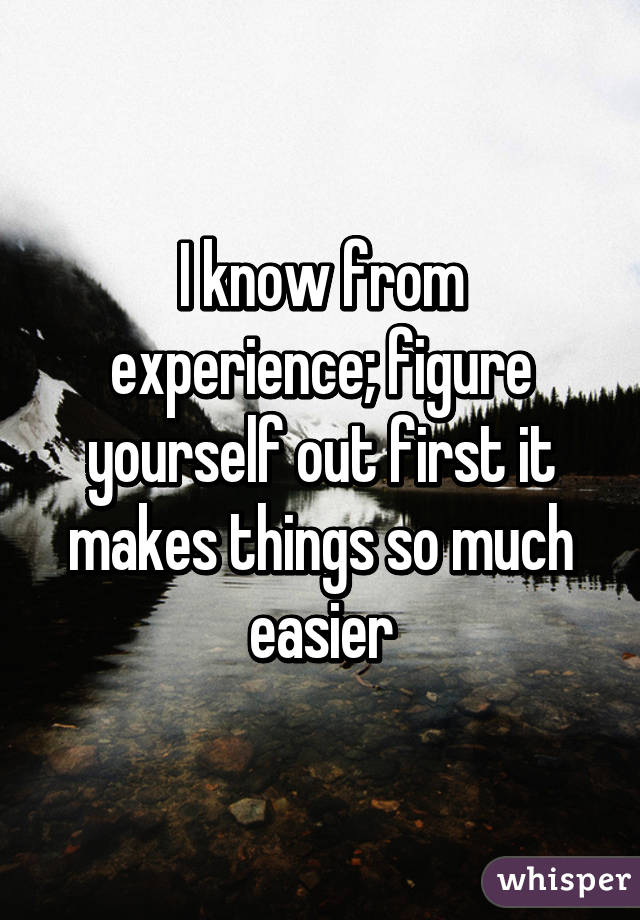 I know from experience; figure yourself out first it makes things so much easier