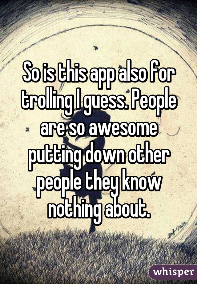 So is this app also for trolling I guess. People are so awesome putting down other people they know nothing about.