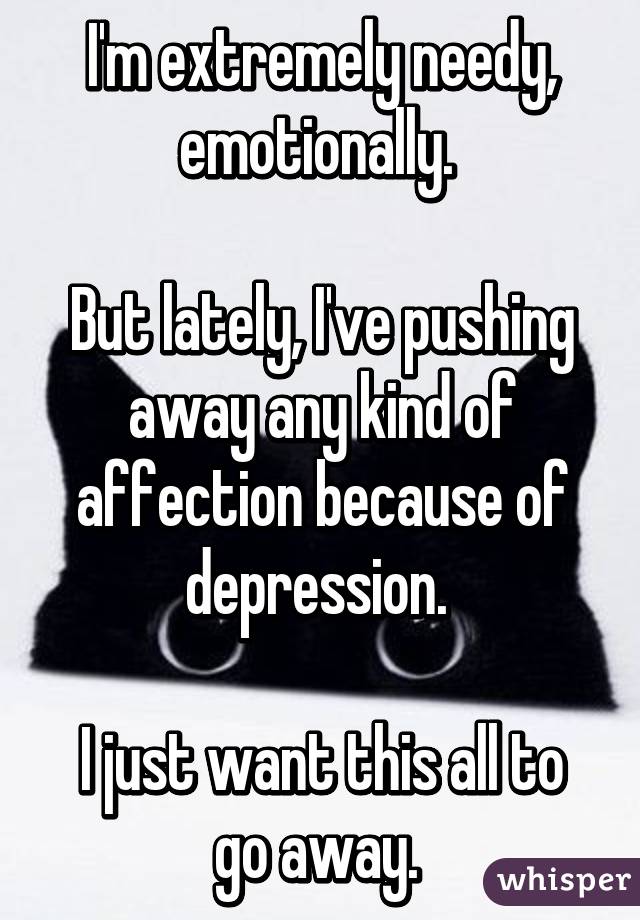 I'm extremely needy, emotionally. 

But lately, I've pushing away any kind of affection because of depression. 

I just want this all to go away. 