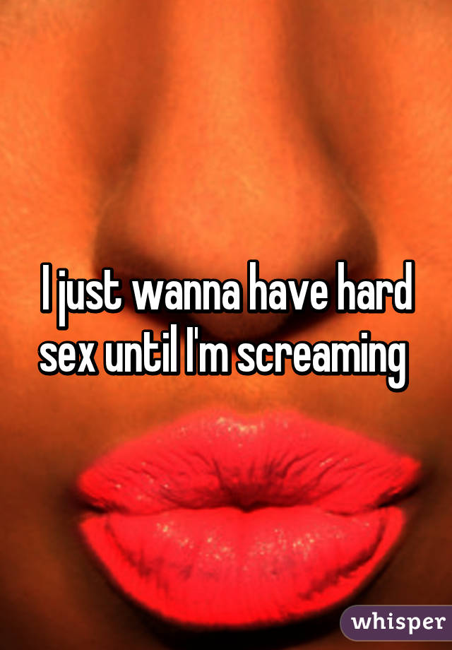 I just wanna have hard sex until I'm screaming 