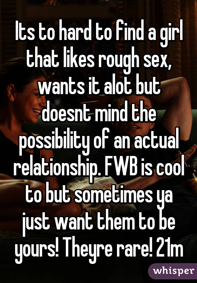 Its to hard to find a girl that likes rough sex, wants it alot but doesnt mind the possibility of an actual relationship. FWB is cool to but sometimes ya just want them to be yours! Theyre rare! 21m