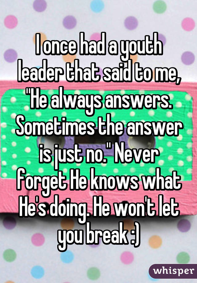 I once had a youth leader that said to me, "He always answers. Sometimes the answer is just no." Never forget He knows what He's doing. He won't let you break :)