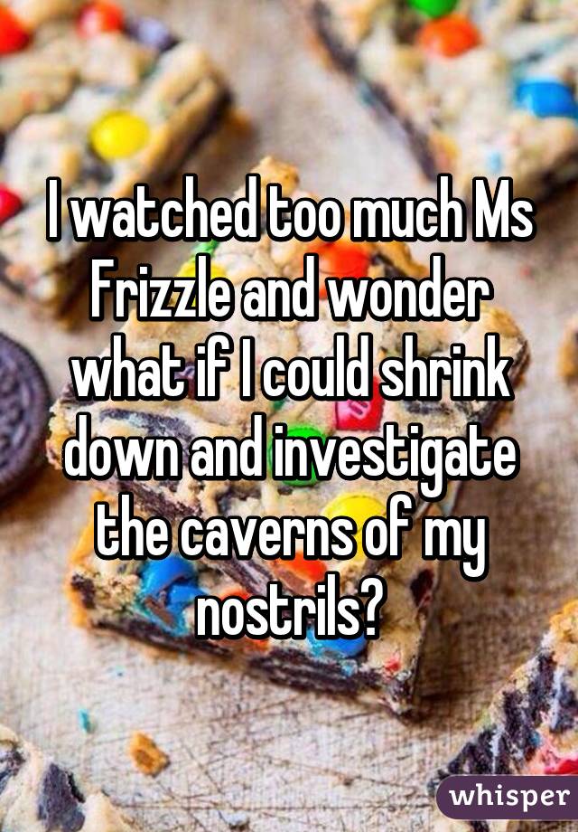 I watched too much Ms Frizzle and wonder what if I could shrink down and investigate the caverns of my nostrils?