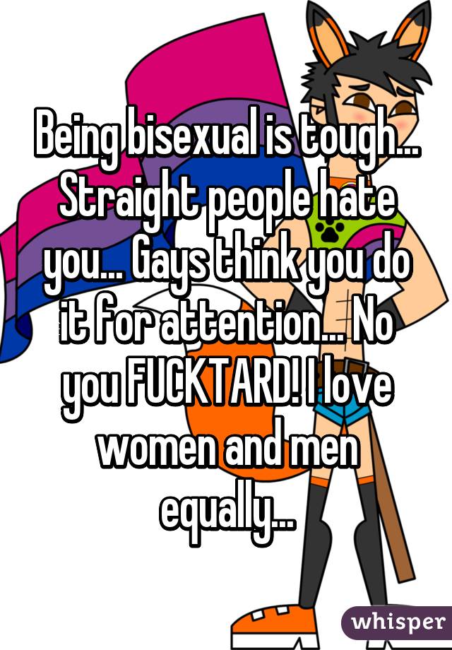 Being bisexual is tough... Straight people hate you... Gays think you do it for attention... No you FUCKTARD! I love women and men equally...