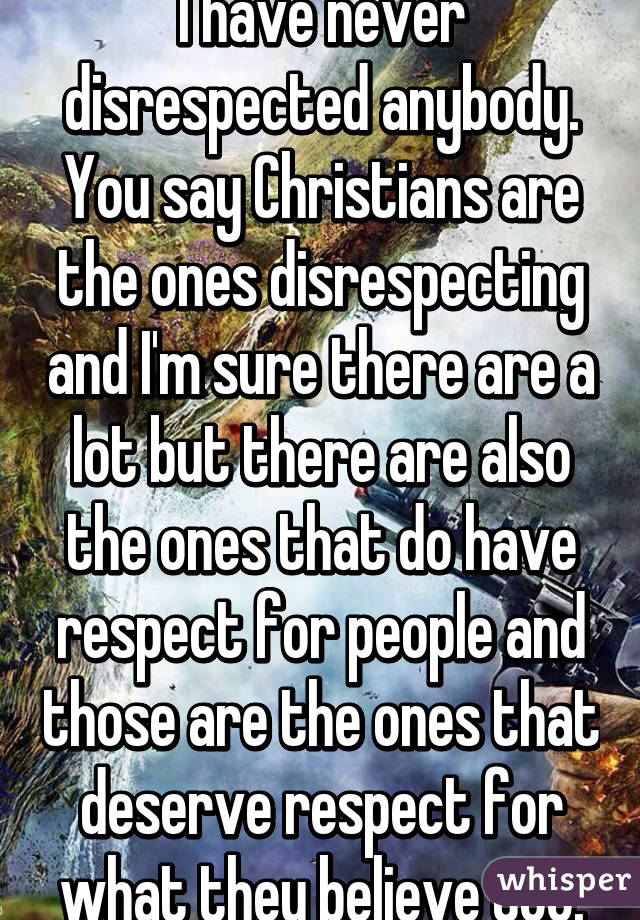 I have never disrespected anybody. You say Christians are the ones disrespecting and I'm sure there are a lot but there are also the ones that do have respect for people and those are the ones that deserve respect for what they believe too.