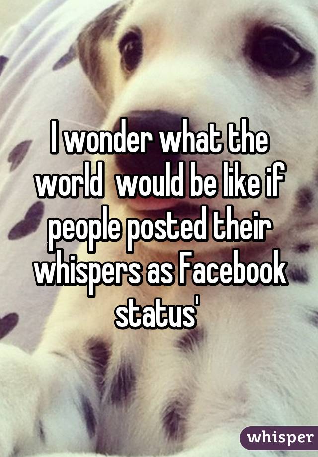 I wonder what the world  would be like if people posted their whispers as Facebook status' 