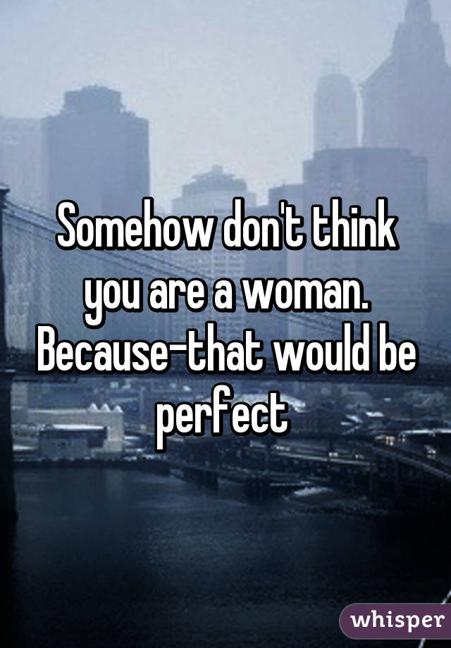 Somehow don't think you are a woman. Because-that would be perfect 