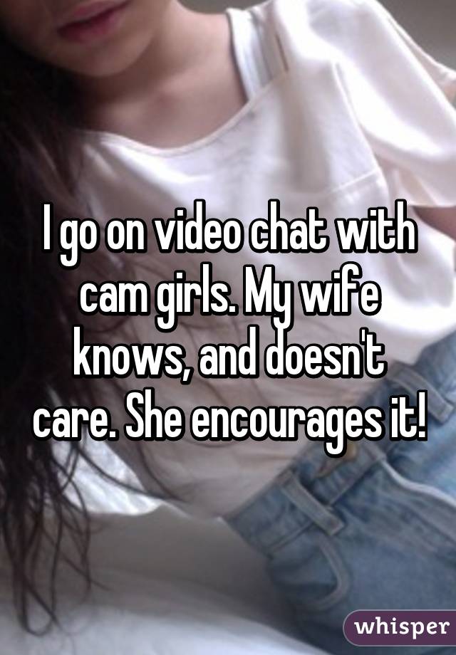 I go on video chat with cam girls. My wife knows, and doesn't care. She encourages it!