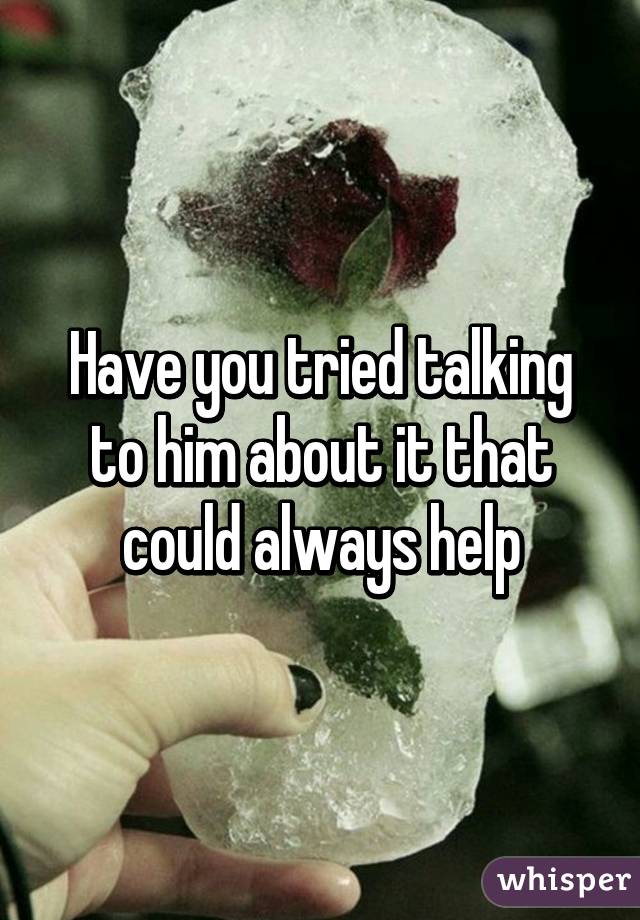 Have you tried talking to him about it that could always help