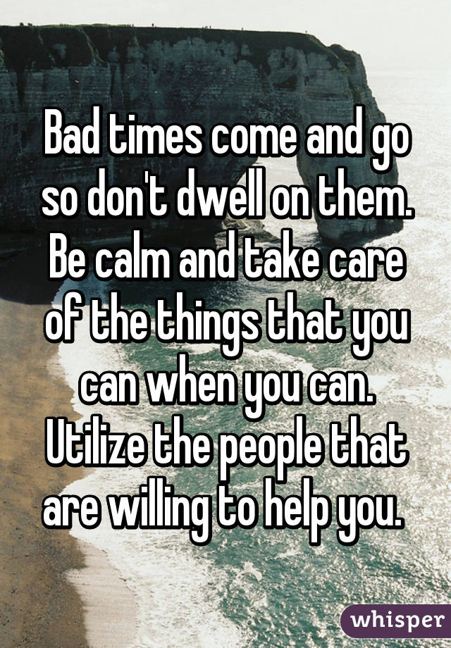 Bad times come and go so don't dwell on them. Be calm and take care of the things that you can when you can. Utilize the people that are willing to help you. 