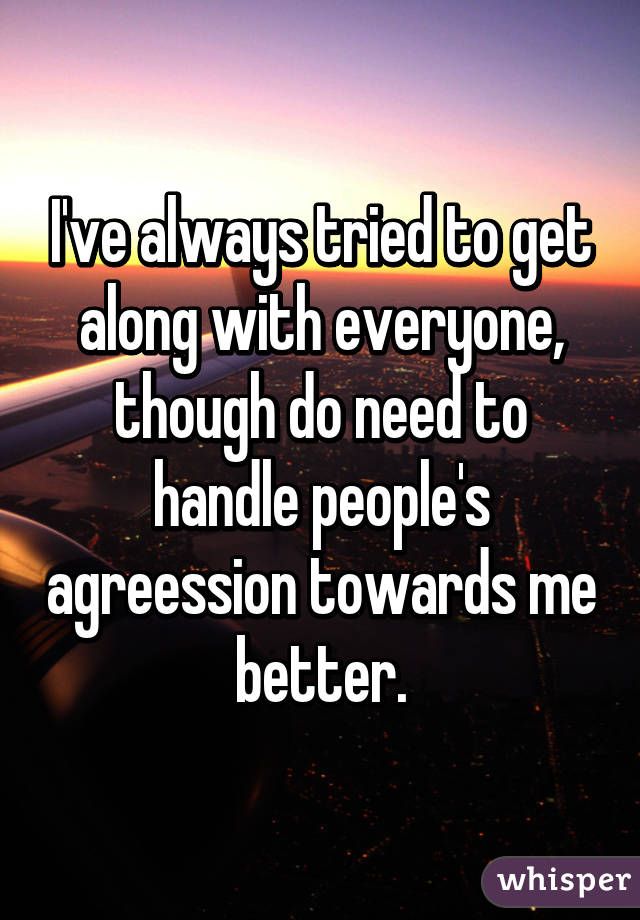 I've always tried to get along with everyone, though do need to handle people's agreession towards me better.