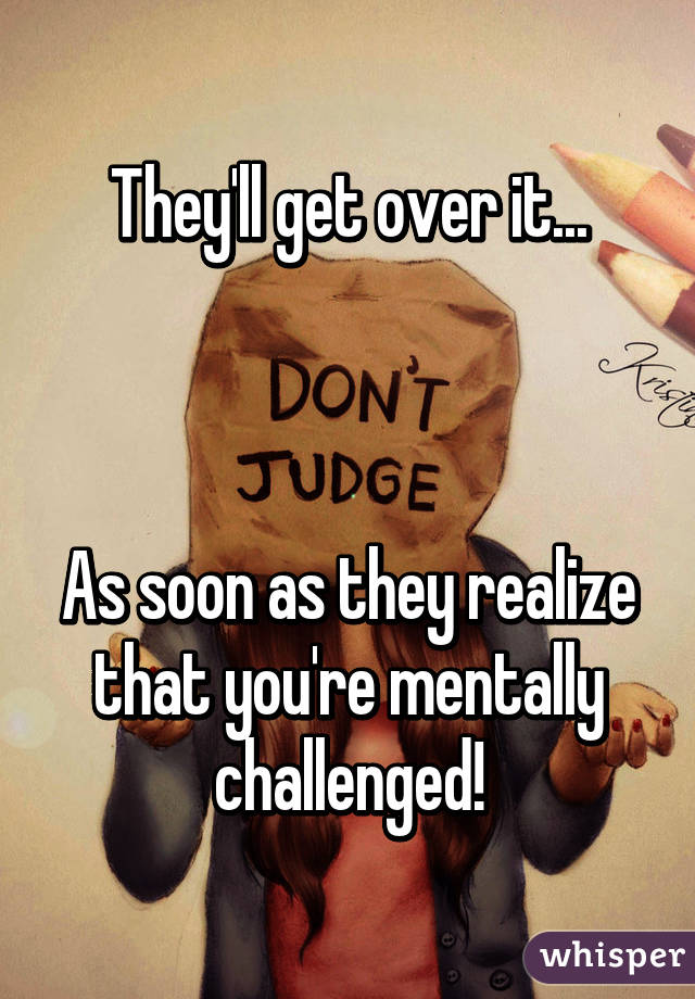 They'll get over it...



As soon as they realize that you're mentally challenged!