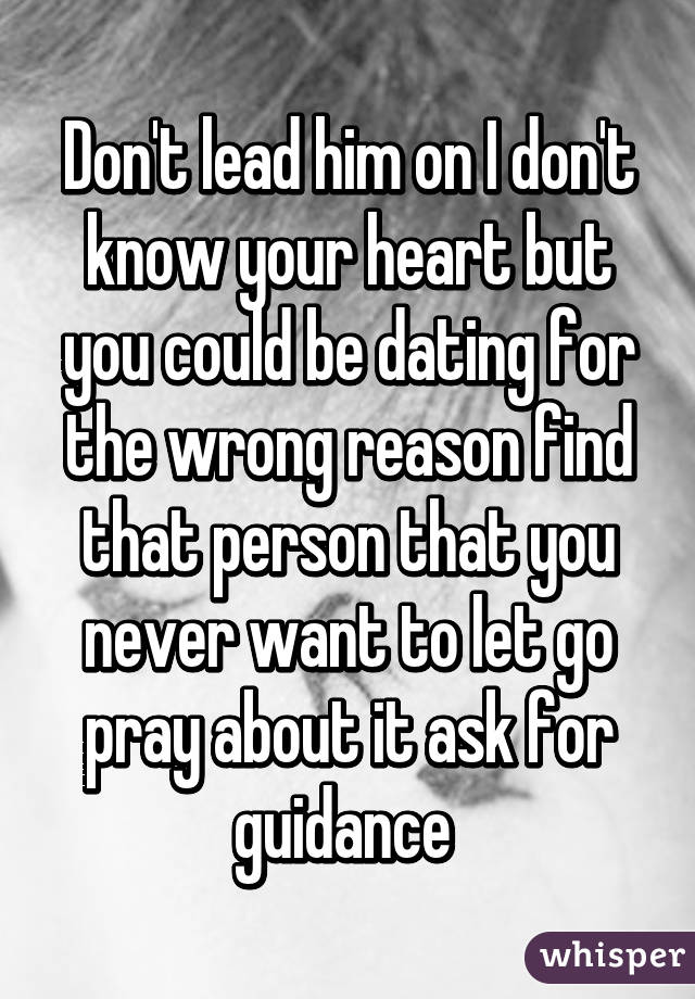 Don't lead him on I don't know your heart but you could be dating for the wrong reason find that person that you never want to let go pray about it ask for guidance 