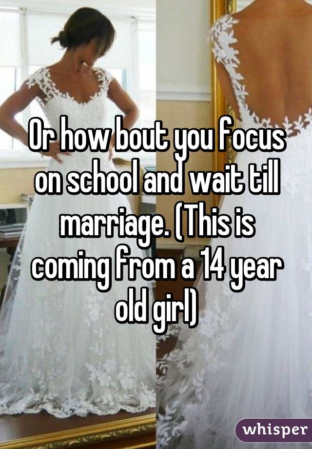 Or how bout you focus on school and wait till marriage. (This is coming from a 14 year old girl)