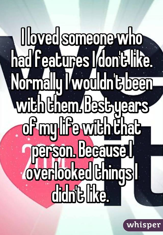 I loved someone who had features I don't like. Normally I wouldn't been with them. Best years of my life with that person. Because I overlooked things I didn't like. 