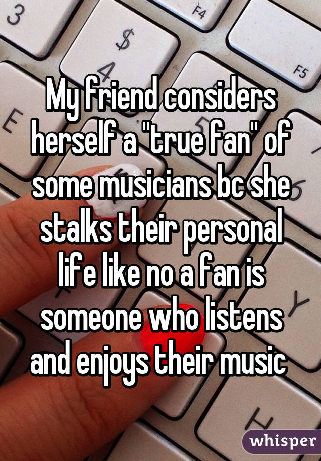 My friend considers herself a "true fan" of some musicians bc she stalks their personal life like no a fan is someone who listens and enjoys their music 