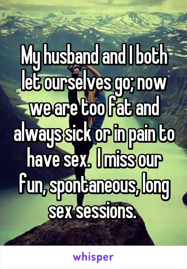 My husband and I both let ourselves go; now we are too fat and always sick or in pain to have sex.  I miss our fun, spontaneous, long sex sessions. 