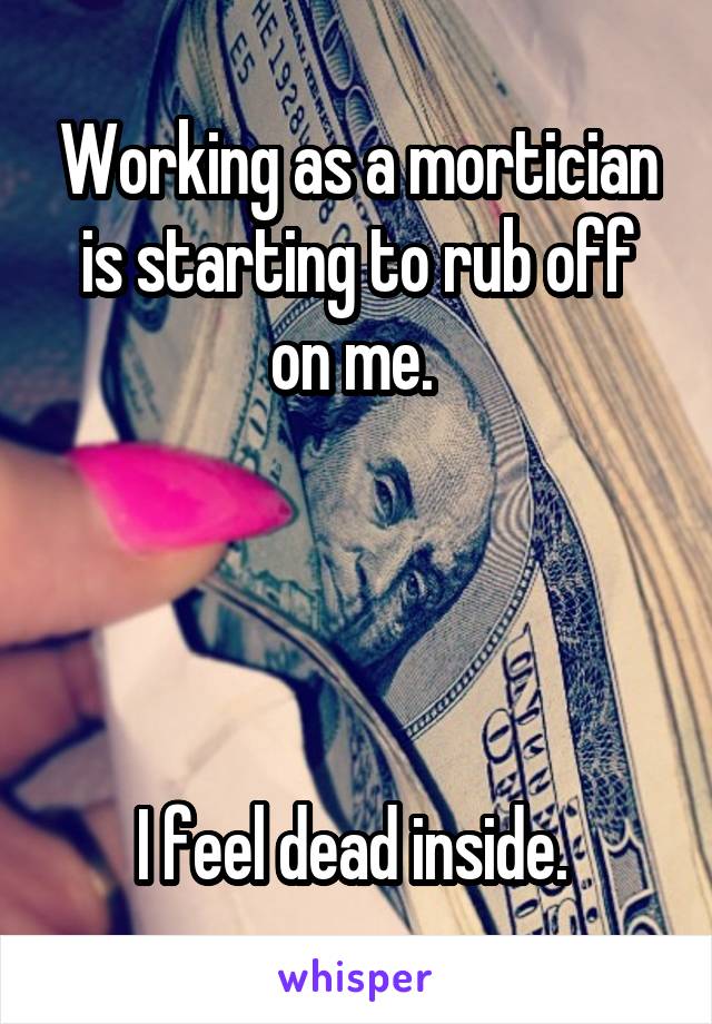 Working as a mortician is starting to rub off on me. 




I feel dead inside. 