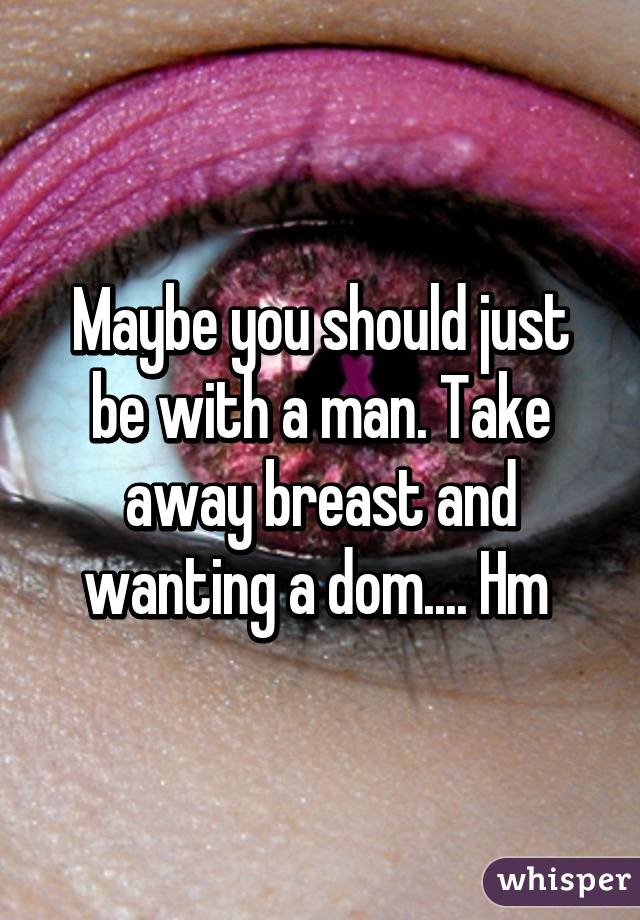 Maybe you should just be with a man. Take away breast and wanting a dom.... Hm 