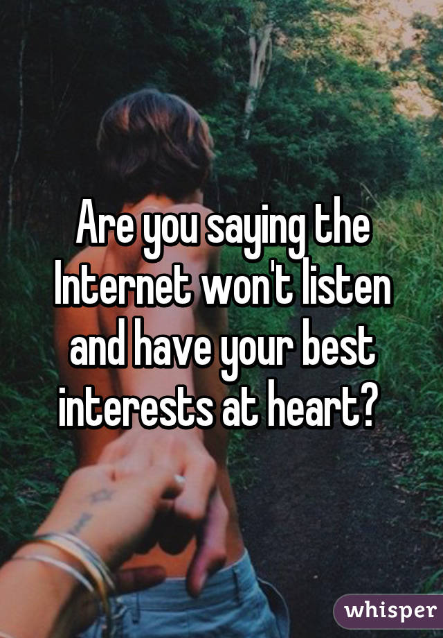 Are you saying the Internet won't listen and have your best interests at heart? 