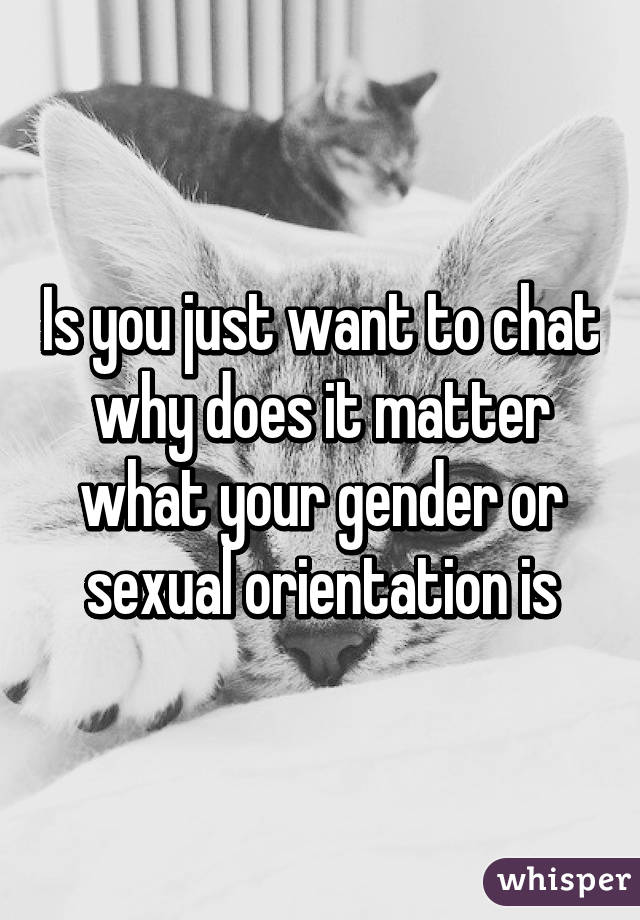 Is you just want to chat why does it matter what your gender or sexual orientation is