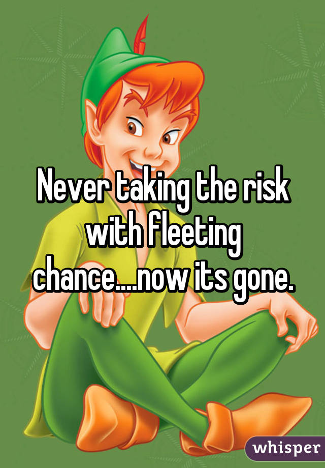 Never taking the risk with fleeting chance....now its gone.