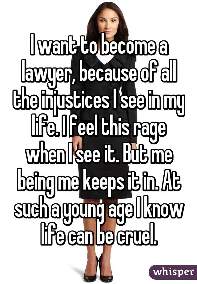 I want to become a lawyer, because of all the injustices I see in my life. I feel this rage when I see it. But me being me keeps it in. At such a young age I know life can be cruel.