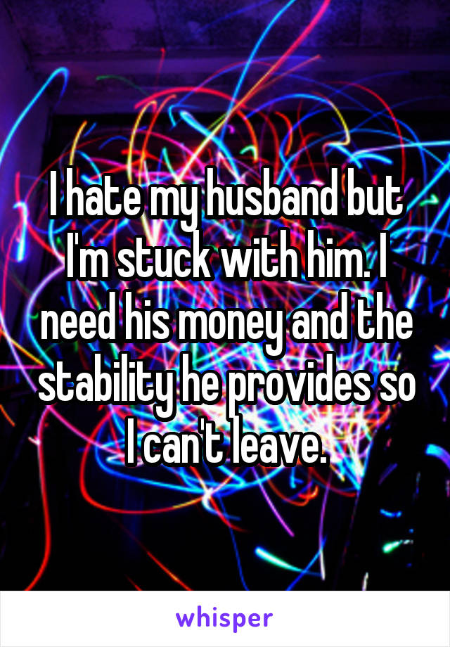 I hate my husband but I'm stuck with him. I need his money and the stability he provides so I can't leave.