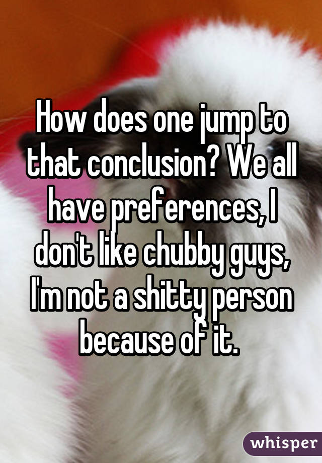 How does one jump to that conclusion? We all have preferences, I don't like chubby guys, I'm not a shitty person because of it. 