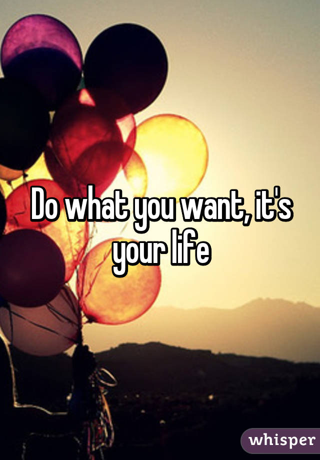 Do what you want, it's your life