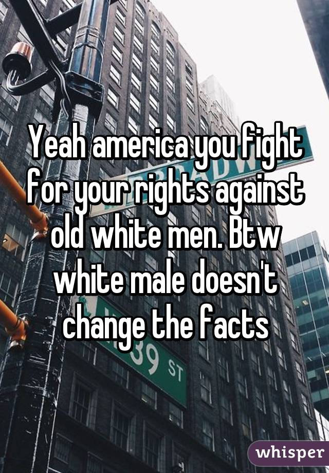 Yeah america you fight for your rights against old white men. Btw white male doesn't change the facts