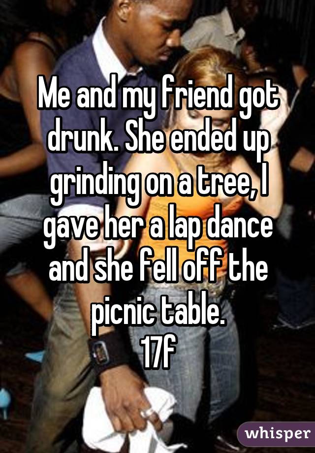 Me and my friend got drunk. She ended up grinding on a tree, I gave her a lap dance and she fell off the picnic table.
17f