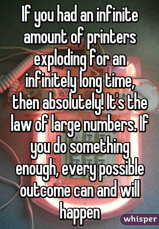 If you had an infinite amount of printers exploding for an infinitely long time, then absolutely! It's the law of large numbers. If you do something enough, every possible outcome can and will happen