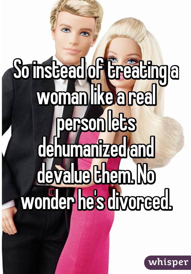 So instead of treating a woman like a real person lets dehumanized and devalue them. No wonder he's divorced.