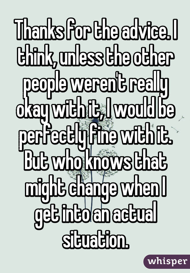 Thanks for the advice. I think, unless the other people weren't really okay with it, I would be perfectly fine with it. But who knows that might change when I get into an actual situation.