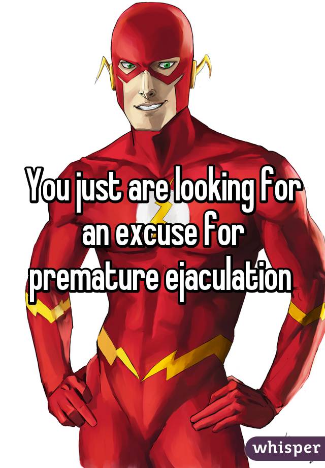 You just are looking for an excuse for premature ejaculation 