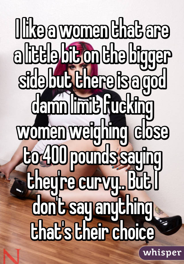 I like a women that are a little bit on the bigger side but there is a god damn limit fucking women weighing  close to 400 pounds saying they're curvy.. But I don't say anything that's their choice