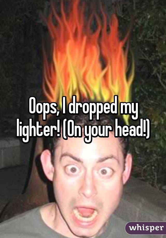 Oops, I dropped my lighter! (On your head!)