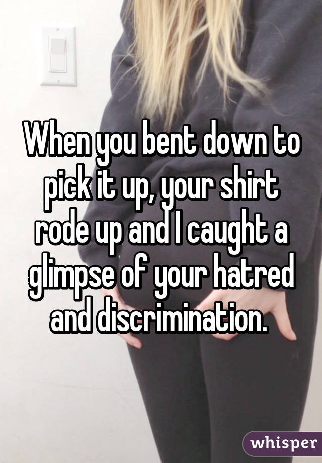 When you bent down to pick it up, your shirt rode up and I caught a glimpse of your hatred and discrimination. 
