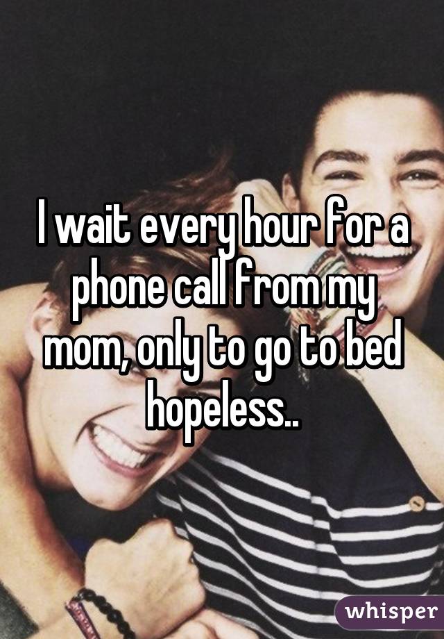 I wait every hour for a phone call from my mom, only to go to bed hopeless..