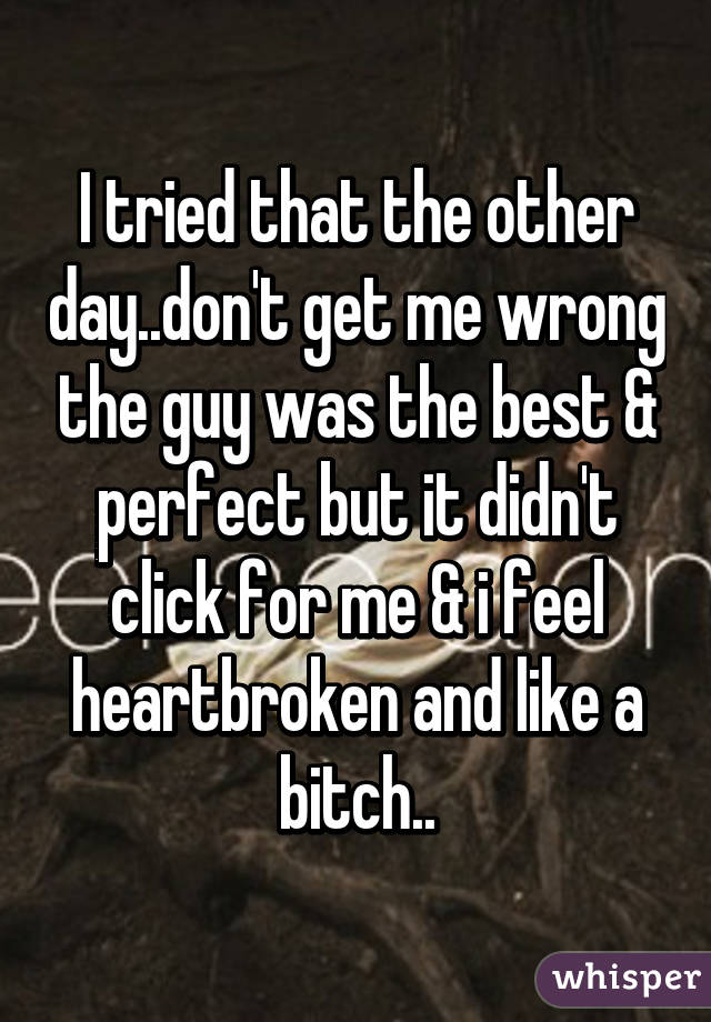 I tried that the other day..don't get me wrong the guy was the best & perfect but it didn't click for me & i feel heartbroken and like a bitch..